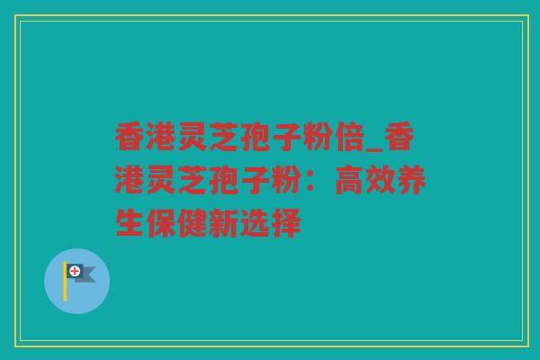 香港灵芝孢子粉倍_香港灵芝孢子粉：高效养生保健新选择