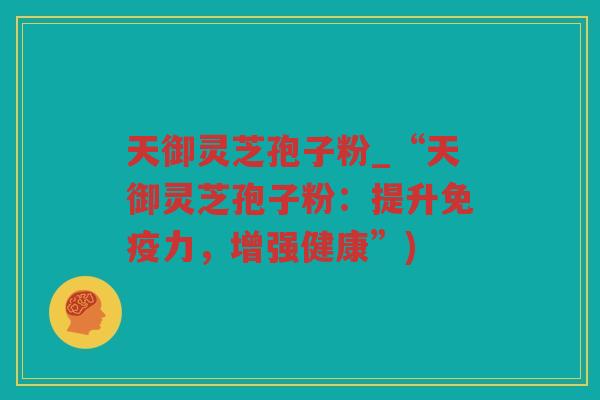 天御灵芝孢子粉_“天御灵芝孢子粉:提升免疫力,增强健康”) 天御灵芝孢子粉_“天御灵芝孢子粉:提升免疫力,增强健康”)