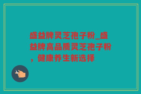 盛益牌灵芝孢子粉_盛益牌高品质灵芝孢子粉，健康养生新选择