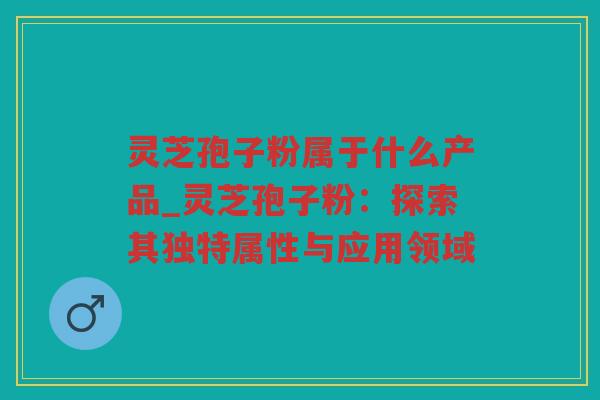 灵芝孢子粉属于什么产品_灵芝孢子粉：探索其独特属性与应用领域