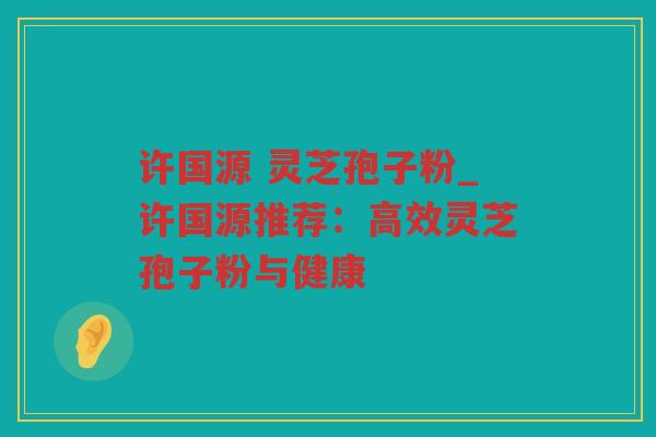 许国源 灵芝孢子粉_许国源推荐：高效灵芝孢子粉与健康