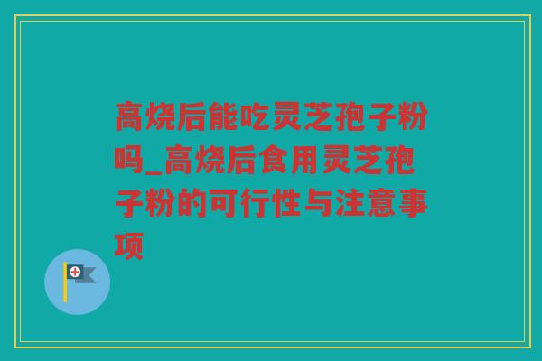 高烧后能吃灵芝孢子粉吗_高烧后食用灵芝孢子粉的可行性与注意事项
