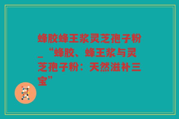蜂胶蜂王浆灵芝孢子粉_“蜂胶、蜂王浆与灵芝孢子粉：天然滋补三宝”