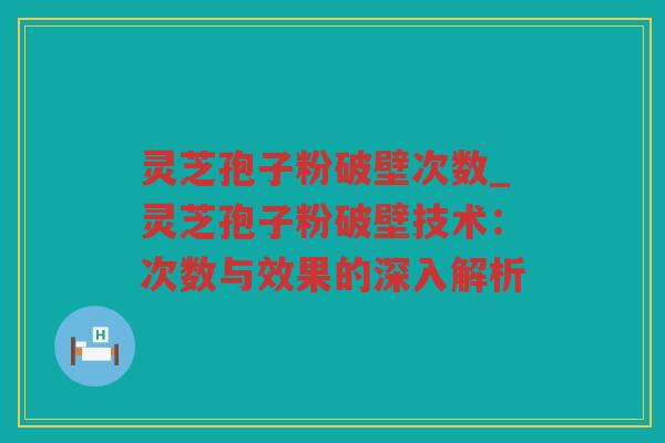 灵芝孢子粉破壁次数_灵芝孢子粉破壁技术：次数与效果的深入解析