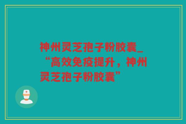 神州灵芝孢子粉胶囊_“高效免疫提升,神州灵芝孢子粉胶囊” 神州灵芝孢子粉胶囊_“高效免疫提升,神州灵芝孢子粉胶囊”