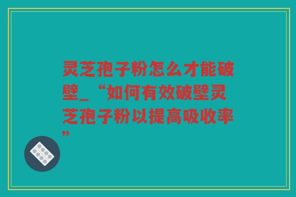 灵芝孢子粉怎么才能破壁_“如何有效破壁灵芝孢子粉以提高吸收率”