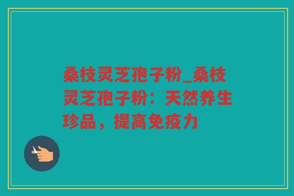 桑枝灵芝孢子粉_桑枝灵芝孢子粉：天然养生珍品，提高免疫力