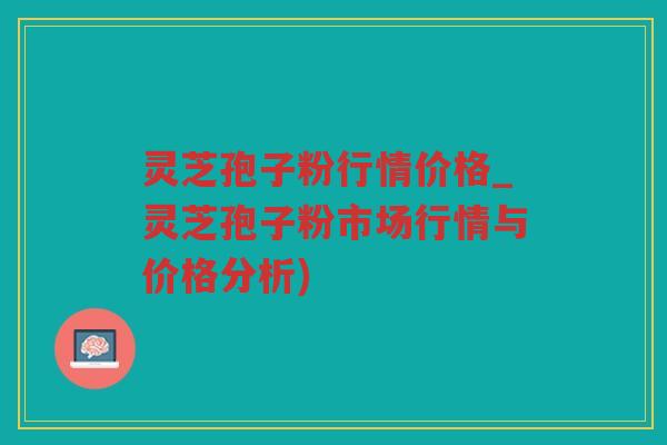 灵芝孢子粉行情价格_灵芝孢子粉市场行情与价格分析)