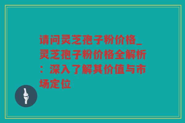 请问灵芝孢子粉价格_灵芝孢子粉价格全解析：深入了解其价值与市场定位
