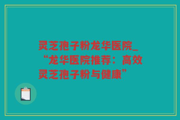 灵芝孢子粉龙华医院_“龙华医院推荐:高效灵芝孢子粉与健康” 灵芝孢子粉龙华医院_“龙华医院推荐:高效灵芝孢子粉与健康”