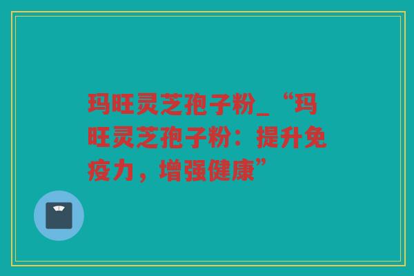 玛旺灵芝孢子粉_“玛旺灵芝孢子粉:提升免疫力,增强健康” 玛旺灵芝孢子粉_“玛旺灵芝孢子粉:提升免疫力,增强健康”