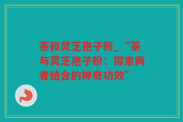 茶和灵芝孢子粉_“茶与灵芝孢子粉：探索两者结合的神奇功效”