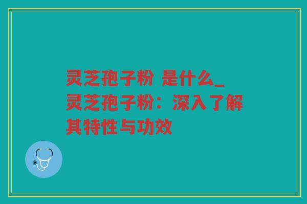 灵芝孢子粉 是什么_灵芝孢子粉:深入了解其特性与功效 灵芝孢子粉 是什么_灵芝孢子粉:深入了解其特性与功效