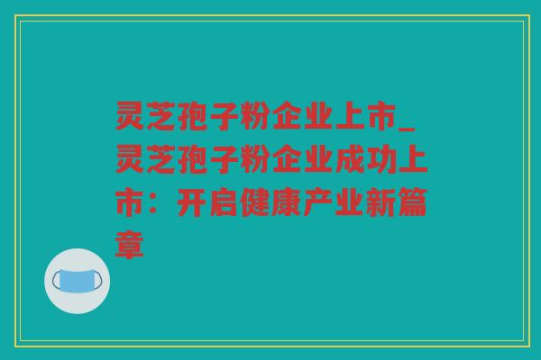 灵芝孢子粉企业上市_灵芝孢子粉企业成功上市：开启健康产业新篇章