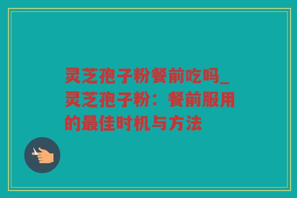 灵芝孢子粉餐前吃吗_灵芝孢子粉：餐前服用的佳时机与方法