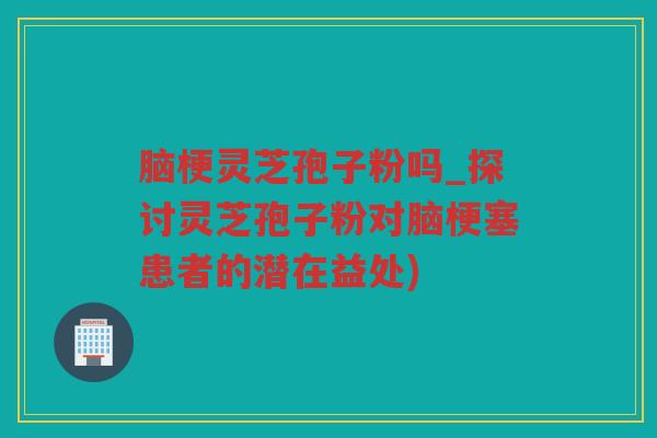 脑梗灵芝孢子粉吗_探讨灵芝孢子粉对脑梗塞患者的潜在益处)