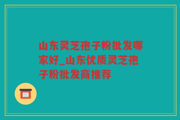 山东灵芝孢子粉批发哪家好_山东优质灵芝孢子粉批发商推荐