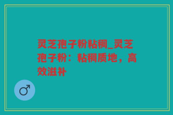 灵芝孢子粉粘稠_灵芝孢子粉:粘稠质地,高效滋补 灵芝孢子粉粘稠_灵芝孢子粉:粘稠质地,高效滋补