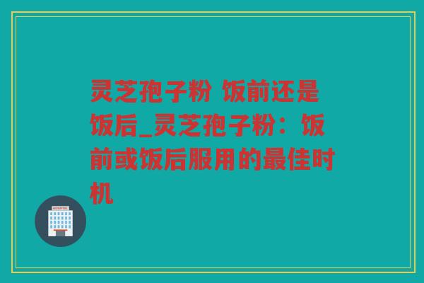 灵芝孢子粉 饭前还是饭后_灵芝孢子粉:饭前或饭后服用的佳时机 灵芝孢子粉 饭前还是饭后_灵芝孢子粉:饭前或饭后服用的佳时机