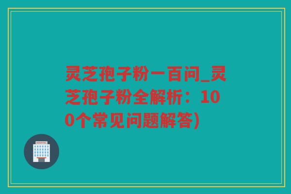 灵芝孢子粉一百问_灵芝孢子粉全解析：100个常见问题解答)