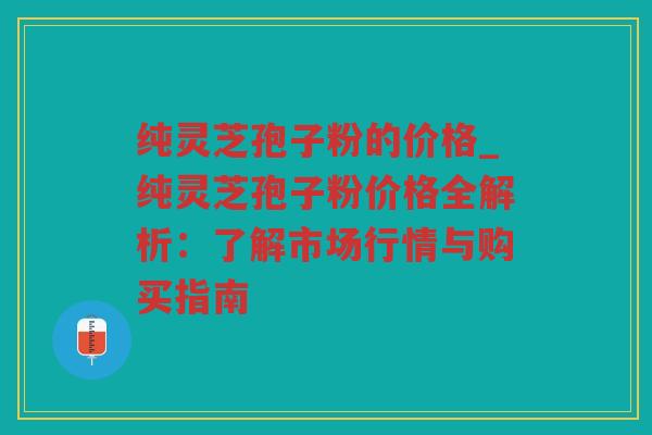 纯灵芝孢子粉的价格_纯灵芝孢子粉价格全解析：了解市场行情与购买指南