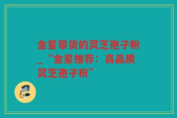 金星带货的灵芝孢子粉_“金星推荐：高品质灵芝孢子粉”