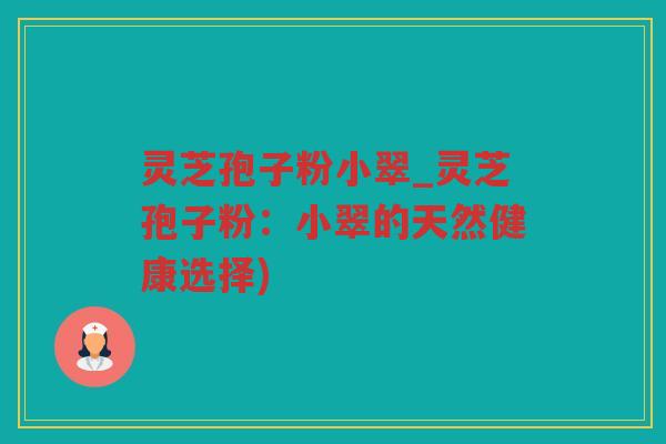 灵芝孢子粉小翠_灵芝孢子粉：小翠的天然健康选择)