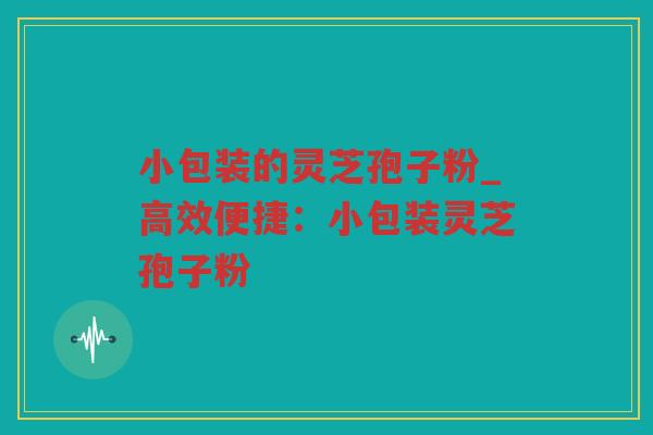 小包装的灵芝孢子粉_高效便捷:小包装灵芝孢子粉 小包装的灵芝孢子粉_高效便捷:小包装灵芝孢子粉