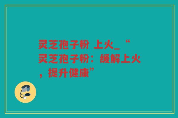 灵芝孢子粉 上火_“灵芝孢子粉：缓解上火，提升健康”