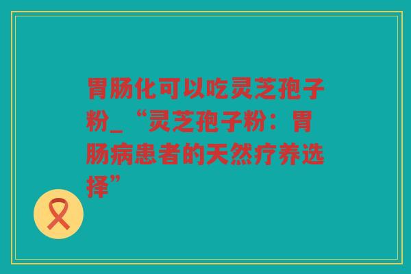 化可以吃灵芝孢子粉_“灵芝孢子粉：患者的天然疗养选择”
