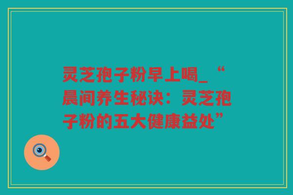 灵芝孢子粉早上喝_“晨间养生秘诀：灵芝孢子粉的五大健康益处”