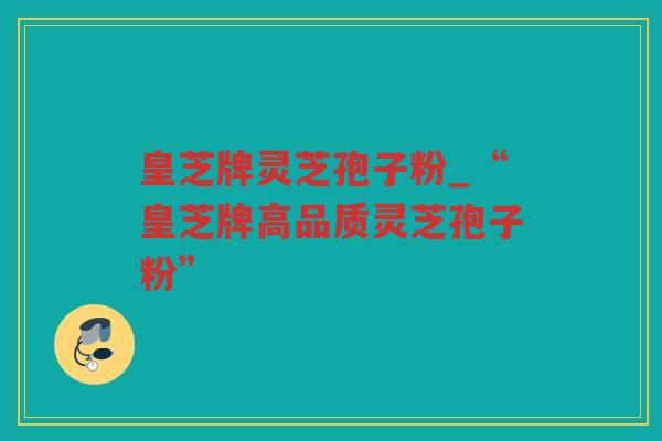 皇芝牌灵芝孢子粉_“皇芝牌高品质灵芝孢子粉” 皇芝牌灵芝孢子粉_“皇芝牌高品质灵芝孢子粉”