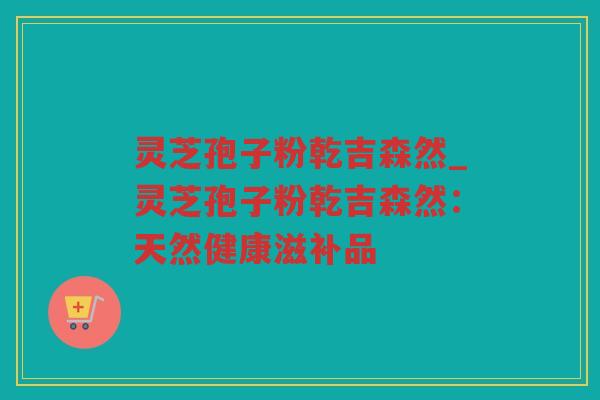 灵芝孢子粉乾吉森然_灵芝孢子粉乾吉森然:天然健康滋补品 灵芝孢子粉乾吉森然_灵芝孢子粉乾吉森然:天然健康滋补品