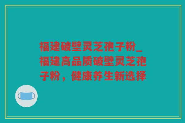 福建破壁灵芝孢子粉_福建高品质破壁灵芝孢子粉，健康养生新选择