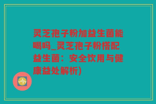 灵芝孢子粉加益生菌能喝吗_灵芝孢子粉搭配益生菌:安全饮用与健康益处解析) 灵芝孢子粉加益生菌能喝吗_灵芝孢子粉搭配益生菌:安全饮用与健康益处解析)