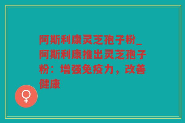 阿斯利康灵芝孢子粉_阿斯利康推出灵芝孢子粉：增强免疫力，改善健康