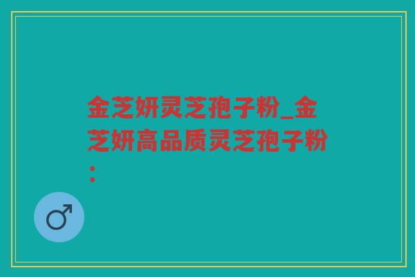 金芝妍灵芝孢子粉_金芝妍高品质灵芝孢子粉：
