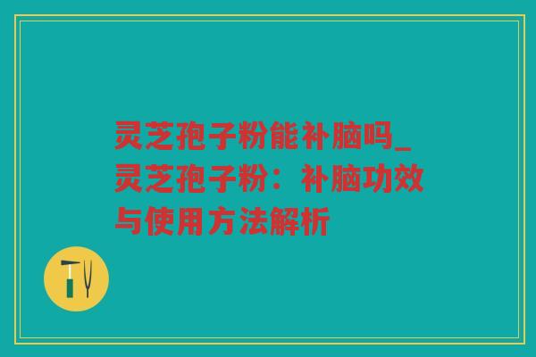 灵芝孢子粉能补脑吗_灵芝孢子粉：补脑功效与使用方法解析