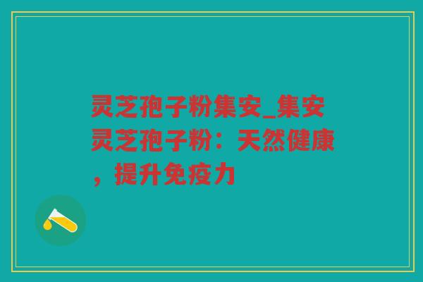 灵芝孢子粉集安_集安灵芝孢子粉：天然健康，提升免疫力