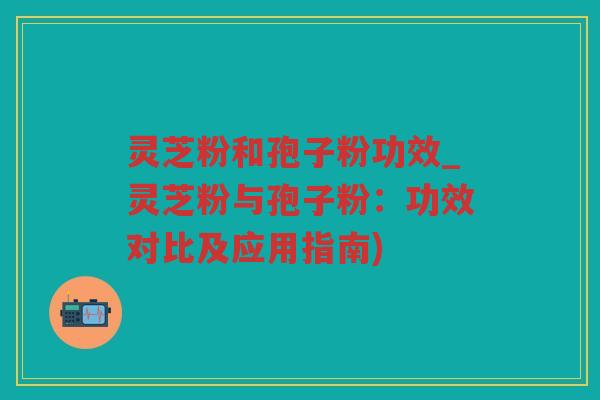 灵芝粉和孢子粉功效_灵芝粉与孢子粉：功效对比及应用指南)