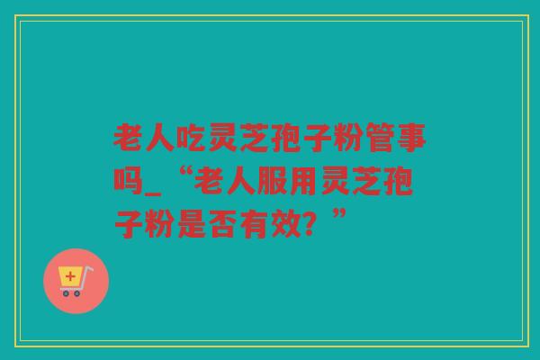 老人吃灵芝孢子粉管事吗_“老人服用灵芝孢子粉是否有效？”