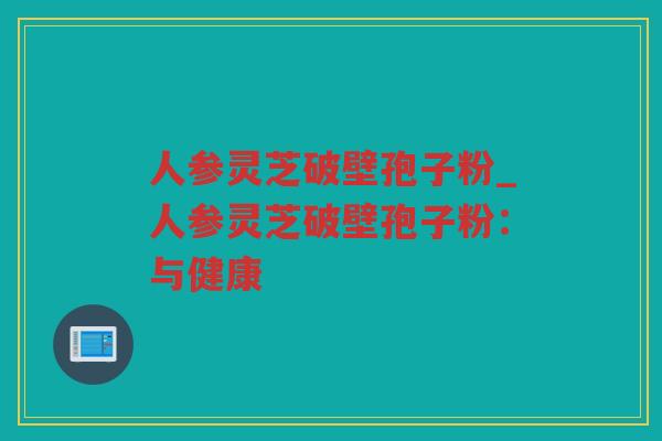 人参灵芝破壁孢子粉_人参灵芝破壁孢子粉：与健康