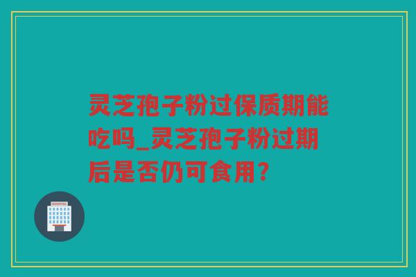 灵芝孢子粉过保质期能吃吗_灵芝孢子粉过期后是否仍可食用？