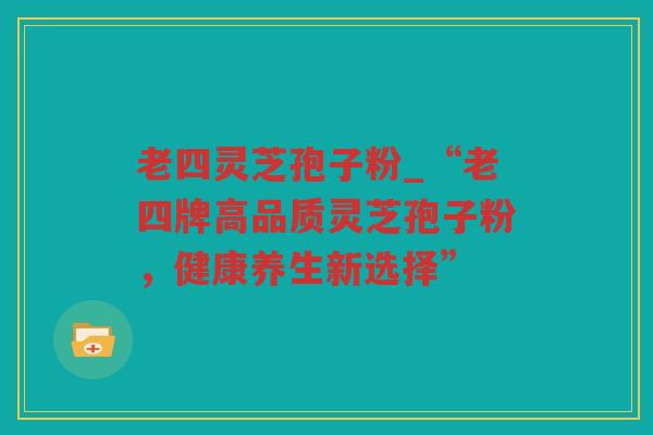 老四灵芝孢子粉_“老四牌高品质灵芝孢子粉,健康养生新选择” 老四灵芝孢子粉_“老四牌高品质灵芝孢子粉,健康养生新选择”