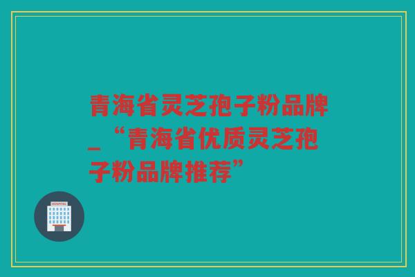 青海省灵芝孢子粉品牌_“青海省优质灵芝孢子粉品牌推荐”