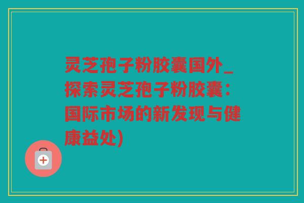灵芝孢子粉胶囊国外_探索灵芝孢子粉胶囊:国际市场的新发现与健康益处) 灵芝孢子粉胶囊国外_探索灵芝孢子粉胶囊:国际市场的新发现与健康益处)