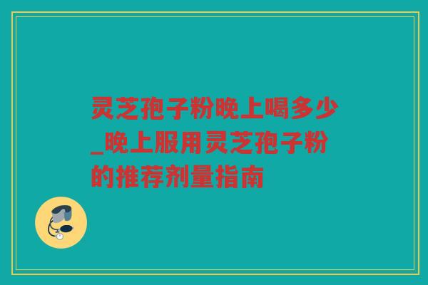 灵芝孢子粉晚上喝多少_晚上服用灵芝孢子粉的推荐剂量指南 灵芝孢子粉晚上喝多少_晚上服用灵芝孢子粉的推荐剂量指南
