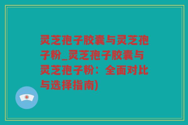 灵芝孢子胶囊与灵芝孢子粉_灵芝孢子胶囊与灵芝孢子粉：全面对比与选择指南)