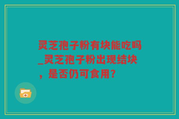 灵芝孢子粉有块能吃吗_灵芝孢子粉出现结块，是否仍可食用？