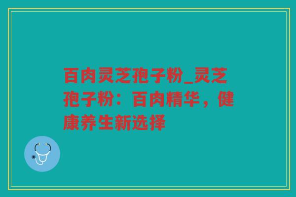 百肉灵芝孢子粉_灵芝孢子粉:百肉精华,健康养生新选择 百肉灵芝孢子粉_灵芝孢子粉:百肉精华,健康养生新选择